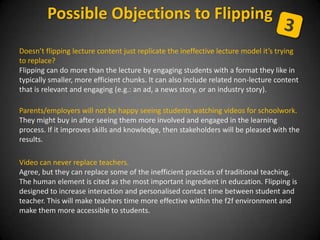 Doesn’t flipping lecture content just replicate the ineffective lecture model it’s trying
to replace?
Flipping can do more than the lecture by engaging students with a format they like in
typically smaller, more efficient chunks. It can also include related non-lecture content
that is relevant and engaging (e.g.: an ad, a news story, or an industry story).
Parents/employers will not be happy seeing students watching videos for schoolwork.
They might buy in after seeing them more involved and engaged in the learning
process. If it improves skills and knowledge, then stakeholders will be pleased with the
results.
Video can never replace teachers.
Agree, but they can replace some of the inefficient practices of traditional teaching.
The human element is cited as the most important ingredient in education. Flipping is
designed to increase interaction and personalised contact time between student and
teacher. This will make teachers time more effective within the f2f environment and
make them more accessible to students.
Possible Objections to Flipping
 