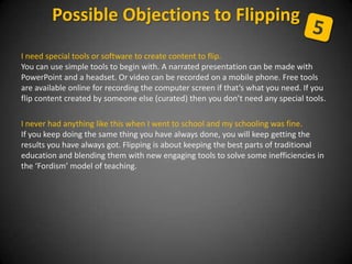 I need special tools or software to create content to flip.
You can use simple tools to begin with. A narrated presentation can be made with
PowerPoint and a headset. Or video can be recorded on a mobile phone. Free tools
are available online for recording the computer screen if that’s what you need. If you
flip content created by someone else (curated) then you don’t need any special tools.
I never had anything like this when I went to school and my schooling was fine.
If you keep doing the same thing you have always done, you will keep getting the
results you have always got. Flipping is about keeping the best parts of traditional
education and blending them with new engaging tools to solve some inefficiencies in
the ‘Fordism’ model of teaching.
Possible Objections to Flipping
 
