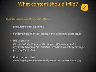 Consider these areas of your instruction…
• Difficult or confusing lessons
• Fundamental and critical concepts that connect to other topics
• Bonus content
Consider what extra concepts you currently share with the
accelerated learners that could be turned into an activity or project
for all of the students.
• Boring or dry material
Note, flipping wont automatically make the content interesting.
What content should I flip?
 