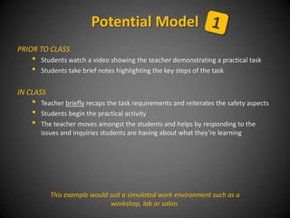 PRIOR TO CLASS
• Students watch a video showing the teacher demonstrating a practical task
• Students take brief notes highlighting the key steps of the task
IN CLASS
• Teacher briefly recaps the task requirements and reiterates the safety aspects
• Students begin the practical activity
• The teacher moves amongst the students and helps by responding to the
issues and inquiries students are having about what they’re learning
Potential Model
This example would suit a simulated work environment such as a
workshop, lab or salon.
 