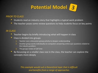 PRIOR TO CLASS
• Students read an industry story that highlights a typical work problem
• The teacher poses some review questions to help students focus on key points
IN CLASS
• Teacher begins by briefly introducing what will happen in class
• Class is divided into groups
1. Teacher runs a discussion group activity to deepen understanding
2. Another group works individually on computers answering online quiz questions related to
the industry problem
3. The groups rotate at half time
• By focussing on a smaller class size in the class, the teacher can explore the
concepts more deeply
Potential Model
This example would suit a theoretical topic that is difficult
and benefits from a range of approaches
 