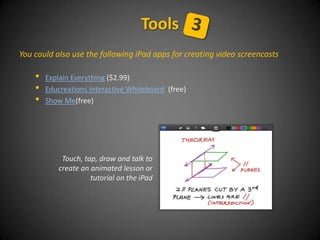 You could also use the following iPad apps for creating video screencasts
• Explain Everything ($2.99)
• Educreations Interactive Whiteboard (free)
• Show Me(free)
Tools
Touch, tap, draw and talk to
create an animated lesson or
tutorial on the iPad
 