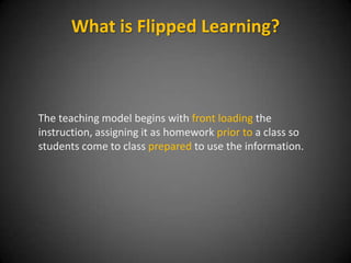 The volume of learning is made up of 3 things:
Instruction, Practice and Assessment
• Traditionally
– Instruction is done in class
– Practice is done at home
• Flipped Learning changes this
– Instruction is done outside of class
– This creates more time for Practice in the class with the teachers help
What is Flipped Learning?
 