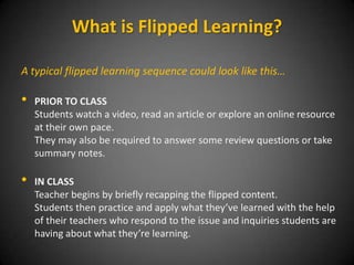 The classroom or other group learning space then becomes a
place for problem solving, collaboration, critical thinking,
creativity and communication where the teacher serves as a
facilitator who dynamicallyinteracts with students, actively
responding to individual and group needs for reteaching and
challenge.
What is Flipped Learning?
 