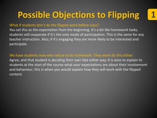 Possible Objections to Flipping 1 
What if students don’t do the flipped work before class? 
You set this as the expectation from the beginning. It’s a bit like homework tasks, 
students will cooperate if it’s the only mode of participation. This is the same for any 
teacher instruction. Also, if it’s engaging they are more likely to be interested and 
participate. 
We have students now who refuse to do homework. They wont do this either. 
Agree, and that student is deciding their own fate either way. It is wise to explain to 
students at the start of the course what your expectations are about their involvement 
and behaviour; this is when you would explain how they will work with the flipped 
content. 
 