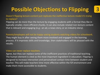 Possible Objections to Flipping 3 
Doesn’t flipping lecture content just replicate the ineffective lecture model it’s trying 
to replace? 
Flipping can do more than the lecture by engaging students with a format they like in 
typically smaller, more efficient chunks. It can also include related non-lecture content 
that is relevant and engaging (e.g.: an ad, a news story, or an industry story). 
Parents/employers will not be happy seeing students watching videos for schoolwork. 
They might buy in after seeing them more involved and engaged in the learning 
process. If it improves skills and knowledge, then stakeholders will be pleased with the 
results. 
Video can never replace teachers. 
Agree, but they can replace some of the inefficient practices of traditional teaching. 
The human element is cited as the most important ingredient in education. Flipping is 
designed to increase interaction and personalised contact time between student and 
teacher. This will make teachers time more effective within the f2f environment and 
make them more accessible to students. 
 