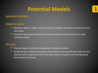 Potential Models 1 
BROADLY SPEAKING… 
PRIOR TO CLASS 
• Students watch a video, read an article or explore an online resource at their 
own pace. 
• Students may also be required to answer some review questions or take 
summary notes. 
IN CLASS 
• Teacher begins by briefly recapping the flipped content. 
• Students then practice and apply what they’ve learned with the help of their 
teachers who respond to the issue and inquiries students are having about 
what they’re learning. 
 
