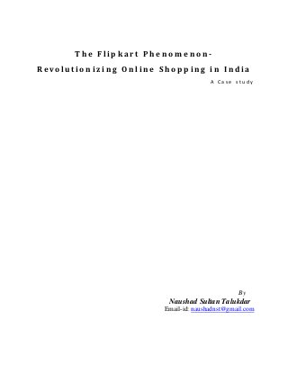 The Flipkart Phenomen on-
R e v o lu t i o n i z i n g O n l i n e S h o p p i n g i n I n d i a
                                                         A Case study




                                                                  By
                                           Naushad Sultan Talukdar
                                         Email-id: naushadnst@gmail.com
 