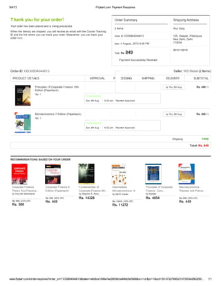 8/4/13 Flipkart.com: Payment Response
www.flipkart.com/orderresponse?order_id=TX30804044613&token=a4b8ce1098a7ee28008cbe84bb5e5568&src=or&pr=1&sid=SI13732795632157355342863290… 1/1
Order Summary
2 Items
Order ID: OD30804044613
Date: 4 August, 2013 9:58 PM
Total: Rs. 849
Payment Successfully Received
Thank you for your order!
Your order has been placed and is being processed.
When the item(s) are shipped, you will receive an email with the Courier Tracking
ID and the link where you can track your order. Meanwhile, you can track your
order here.
Order ID: OD30804044613 Seller: WS Retail (2 Items)
PRODUCT DETAILS DELIVERY SUBTOTAL
Principles Of Corporate Finance 10th
Edition (Paperback)
Qty: 1
by Thu, 8th Aug Rs. 449 [?]
Microeconomics 7 Edition (Paperback)
Qty: 1
by Thu, 8th Aug Rs. 400 [?]
Shipping FREE
Total: Rs. 849
Shipping Address
Atul Garg
125, Deepali, Pitampura
New Delhi, Delhi
110034
9910119018
RECOMMENDATIONS BASED ON YOUR ORDER
APPROVAL PROCESSING SHIPPING
Sun, 4th Aug 10:02 pm
Order placed.
Payment Approved
Sun, 4th Aug 10:02 pm
Order placed.
Payment Approved
Corporate Finance
Theory And Practice...
by Asw ath Damodaran
Corporate Finance 8
Edition (Paperback)
Fundamentals of
Corporate Finance 9th...
by Stephen A. Ross
Intermediate
Microeconomics: A
Modern...by Hal R. Varian
Principles of Corporate
Finance, Conc...
by Brealey
Macroeconomics :
Theories and Policie...
Rs. 649 (23% Off)
Rs. 500
Rs. 599 (25% Off)
Rs. 449
Rs. 14328
Rs. 13419 (16% Off)
Rs. 11272
Rs. 4854 Rs. 599 (25% Off)
Rs. 449
 