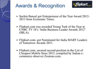 Awards & Recognition


Sachin Bansal got Entrepreneur of the Year Award 20122013 from Economic Times.



Flipkart.com was awarded Young Turk of the Year at
CNBC TV 18‟s „India Business Leader Awards 2012‟
(IBLA).



Flipkart.com- got Nominated for India MART Leaders
of Tomorrow Awards 2011.



Flipkart.com, secured second position in the List of
Cheapest Mobile Store 2013, compiled by Indian ecommerce observer Zoutons.com.

 