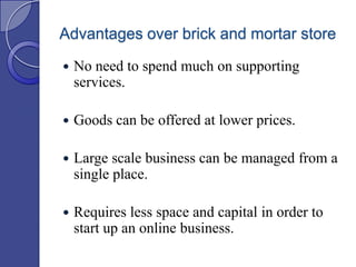 Advantages over brick and mortar store


No need to spend much on supporting
services.



Goods can be offered at lower prices.



Large scale business can be managed from a
single place.



Requires less space and capital in order to
start up an online business.

 