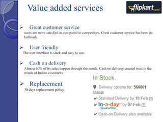 Value added services


Great customer service
users are more satisfied as compared to competitors. Great customer service has been its
hallmark.



User friendly

The user interface is sleek and easy to use.



Cash on delivery
Almost 60% of its sales happen through this mode. Cash on delivery created trust in the
minds of Indian customers.

 Replacement
30 days replacement policy.

 