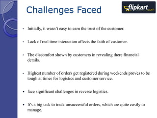 Challenges Faced
•

Initially, it wasn‟t easy to earn the trust of the customer.

•

Lack of real time interaction affects the faith of customer.

•

The discomfort shown by customers in revealing there financial
details.

•

Highest number of orders get registered during weekends proves to be
tough at times for logistics and customer service.



face significant challenges in reverse logistics.



It's a big task to track unsuccessful orders, which are quite costly to
manage.

 
