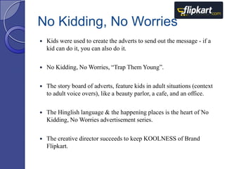 No Kidding, No Worries


Kids were used to create the adverts to send out the message - if a
kid can do it, you can also do it.



No Kidding, No Worries, “Trap Them Young”.



The story board of adverts, feature kids in adult situations (context
to adult voice overs), like a beauty parlor, a cafe, and an office.



The Hinglish language & the happening places is the heart of No
Kidding, No Worries advertisement series.



The creative director succeeds to keep KOOLNESS of Brand
Flipkart.

 