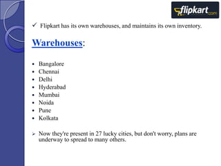  Flipkart has its own warehouses, and maintains its own inventory.

Warehouses:












Bangalore
Chennai
Delhi
Hyderabad
Mumbai
Noida
Pune
Kolkata

Now they're present in 27 lucky cities, but don't worry, plans are
underway to spread to many others.

 