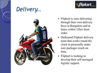 Delivery..
Flipkart is seen delivering
through their own delivery
boys in Bangalore and at
times within 12hrs from
order.
 Dedicated Flipkart delivery
team that works round the
clock to personally make
sure packages reach on
time.
 Flipkart is looking to
develop their self managed
logistic support.


 