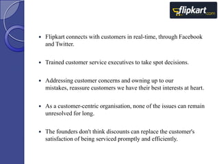 

Flipkart connects with customers in real-time, through Facebook
and Twitter.



Trained customer service executives to take spot decisions.



Addressing customer concerns and owning up to our
mistakes, reassure customers we have their best interests at heart.



As a customer-centric organisation, none of the issues can remain
unresolved for long.



The founders don't think discounts can replace the customer's
satisfaction of being serviced promptly and efficiently.

 