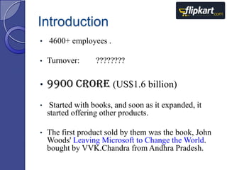 Introduction
• 4600+ employees .
•

Turnover:

•

9900 crore (US$1.6 billion)

•

Started with books, and soon as it expanded, it
started offering other products.

•

The first product sold by them was the book, John
Woods' Leaving Microsoft to Change the World.
bought by VVK.Chandra from Andhra Pradesh.

????????

 
