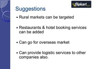 Suggestions


Rural markets can be targeted



Restaurants & hotel booking services
can be added



Can go for overseas market



Can provide logistic services to other
companies also.

 