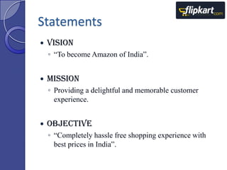 Statements


Vision
◦ “To become Amazon of India”.



Mission
◦ Providing a delightful and memorable customer
experience.



Objective
◦ “Completely hassle free shopping experience with
best prices in India”.

 