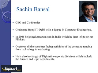 Sachin Bansal


CEO and Co-founder



Graduated from IIT-Delhi with a degree in Computer Engineering.



In 2006 he joined Amazon.com in India which he later left to set-up
Flipkart.



Oversees all the customer facing activities of the company ranging
from technology to marketing.



He is also in charge of Flipkart's corporate divisions which include
the finance and legal departments.

 