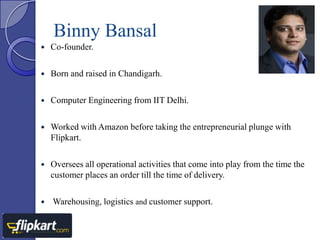 Binny Bansal


Co-founder.



Born and raised in Chandigarh.



Computer Engineering from IIT Delhi.



Worked with Amazon before taking the entrepreneurial plunge with
Flipkart.



Oversees all operational activities that come into play from the time the
customer places an order till the time of delivery.



Warehousing, logistics and customer support.

 