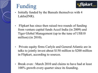 Funding
•

Initially funded by the Bansals themselves with 4
Lakhs(INR).

•

Flipkart has since then raised two rounds of funding
from venture capital funds Accel India (in 2009) and
Tiger Global Management (up to the tune of US$10
million) (in 2010).

•

Private equity firms Carlyle and General Atlantic are in
talks to jointly invest about $150 million to $200 million
in Flipkart, according to sources.

•

Break even : March 2010 and claims to have had at least
100% growth every quarter since its founding.

 