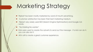 Marketing Strategy 
 Flipkart has been mostly marketed by word of mouth advertising. 
 Customer satisfaction has been their best marketing medium. 
 Flipkart very wisely used SEO (Search Engine Optimization) and Google Ad-words. 
 "No Kidding No worries“ 
 Kids were used to create the adverts to send out the message - if a kid can do it, 
you can also do it. 
 All in all to create a great customer experience. 
 