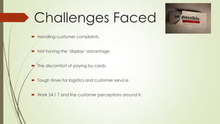 Challenges Faced 
 Handling customer complaints. 
 Not having the ‘display’ advantage. 
 The discomfort of paying by cards. 
 Tough times for logistics and customer service. 
 Work 24 / 7 and the customer perceptions around it. 
 