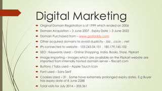 Digital Marketing 
 Original Domain Registration is of 1999 which ended on 2006 
 Domain Acquisition – 3 June 2007 . Expiry Date :- 3 June 2022 
 Domain Purchased from – www.godaddy.com 
 Other acquired domains to avoid duplicity - .biz , .co.in , .net 
 IPs connected to website - 103.243.34.101 , 180.179.145.102 
 SEO : Keywords Used :- Online Shopping, India, Books, Store, Flipkart 
 Image Importing – Images which are available on the Flipkart website are 
imported from internally hosted domain server – flixcart.com 
 Buttons / Tabs used – Apple Touch Icon 
 Font used – Sans Serif 
 Cookies Used – 31 . Some have extremely prolonged expiry dates. E.g Buyer 
has expiry date of 8 June 2288 
 Total visits for July 2014 – 203,361 
 