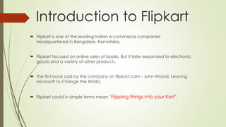 Introduction to Flipkart 
 Flipkart is one of the leading Indian e-commerce companies 
headquartered in Bangalore, Karnataka. 
 Flipkart focused on online sales of books. But it later expanded to electronic 
goods and a variety of other products. 
 The first book sold by the company on flipkart.com - John Woods' Leaving 
Microsoft to Change the World. 
 Flipkart could in simple terms mean ‘Flipping things into your Kart’. 
 