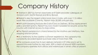 Company History 
 Started in 2007 by former classmates at IIT Delhi and later colleagues at 
Amazon.com, Sachin Bansal and Binny Bansal. 
Flipkart is also the largest online book store in India, with over 11.5 million 
book titles available Currently, Flipkart ships 30,000 units per day. 
With path-breaking features like Cash/Card on Delivery, 30 Day replacement 
policy and EMI options, Flipkart has now made it possible for anyone across the 
country with internet access to shop online. 
The Flipkart experience is characterized by the intuitive user interface, free 
shipping and low prices. 
As a testimony to the superior customer experience, the company has 
consistently recorded repeat purchase rates of more than 70%. 
The company even has its own delivery network in 27 cities and is set to 
expand this even further by next year. With a team of around 4500 members, 
the company operates from offices and warehouses in seven cities at present. 
 