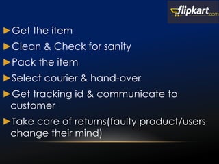 ►Get the item
►Clean & Check for sanity
►Pack the item
►Select courier & hand-over
►Get tracking id & communicate to
customer
►Take care of returns(faulty product/users
change their mind)
 