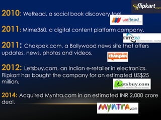 2010: WeRead, a social book discovery tool.
2011: Mime360, a digital content platform company.
2011: Chakpak.com, a Bollywood news site that offers
updates, news, photos and videos.
2012: Letsbuy.com, an Indian e-retailer in electronics.
Flipkart has bought the company for an estimated US$25
million.
2014: Acquired Myntra.com in an estimated INR 2,000 crore
deal.
 