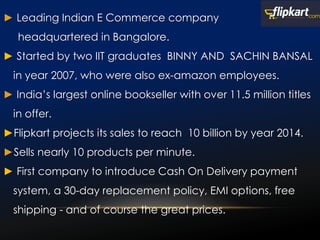 ► Leading Indian E Commerce company
headquartered in Bangalore.
► Started by two IIT graduates BINNY AND SACHIN BANSAL
in year 2007, who were also ex-amazon employees.
► India’s largest online bookseller with over 11.5 million titles
in offer.
►Flipkart projects its sales to reach 10 billion by year 2014.
►Sells nearly 10 products per minute.
► First company to introduce Cash On Delivery payment
system, a 30-day replacement policy, EMI options, free
shipping - and of course the great prices.
 