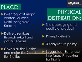 ►Inventory at 4 major
centers-Mumbai,
Delhi, Bangalore,
Kolkata
►Delivery services
through e-kart and
postal services
►Covers all tier-1 cities
and major tier-2 and
tier-3 cities
► The packaging and
quality of product
► Prompt delivery
► 30 day return policy
► Suggested- Better user
interface, IP tracking
for Flipifts
PLACE:
PHYSICAL
DISTRIBUTION:
 
