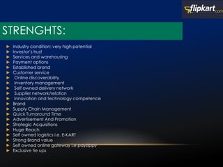 STRENGHTS:
► Industry condition: very high potential
► Investor’s trust
► Services and warehousing
► Payment options
► Established brand
► Customer service
► Online discoverability
► Inventory management
► Self owned delivery network
► Supplier network/relation
► Innovation and technology competence
► Brand
► Supply Chain Management
► Quick Turnaround Time
► Advertisement And Promotion
► Strategic Acquisitions
► Huge Reach
► Self owned logistics i.e. E-KART
► Strong Brand value
► Self owned online gateway i.e payzippy
► Exclusive tie ups
 