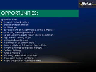 OPPORTUNITIES:
•growth in e-tail
► growth in e-book culture
► broadband penetration
► mobile apps
► development of m-commerce in the e-market
► increasing internet penetration
► target social medias to reach young population
► high interest among vc/pe.
► untapped mobile users
► coverage of all parts of india
► tie ups with book fairs/education institutes.
► enter new untapped global markets
► Self e-publishing
► Global markets
► Growing demands of e-retailers
► Increassng access to internet
► Rapid adoption of mobile platforms
 