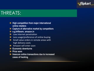 THREATS:
► High competition from major international
online retailers
► Capture of alternative market by competitors
► e.g.Infibeam, amazon.in
► Low internet penetration
► Less usage/preference of online buying
► Small value orders in remote areas with
high delivery costs
► Amazon will enter soon
► Economic downturns
► Price wars
► Insecure online transactions due to increased
cases of hacking
 