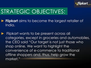 ► Flipkart aims to become the largest retailer of
India.
► Flipkart wants to be present across all
categories, except in groceries and automobiles,
the CEO said “Our target is not just those who
shop online. We want to highlight the
convenience of e-commerce to traditional
offline shoppers and, thus, help grow the
market.”
STRATEGIC OBJECTIVES:
 