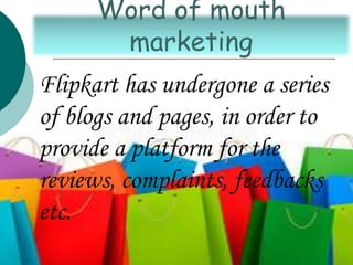 Flipkart has undergone a series
of blogs and pages, in order to
provide a platform for the
reviews, complaints, feedbacks
etc.
Word of mouth
marketing
 