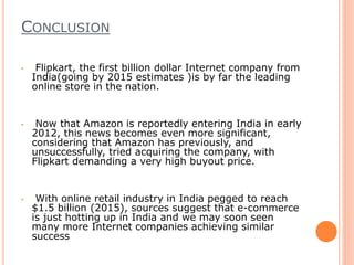 CONCLUSION
• Flipkart, the first billion dollar Internet company from
India(going by 2015 estimates )is by far the leading
online store in the nation.
• Now that Amazon is reportedly entering India in early
2012, this news becomes even more significant,
considering that Amazon has previously, and
unsuccessfully, tried acquiring the company, with
Flipkart demanding a very high buyout price.
• With online retail industry in India pegged to reach
$1.5 billion (2015), sources suggest that e-commerce
is just hotting up in India and we may soon seen
many more Internet companies achieving similar
success
 