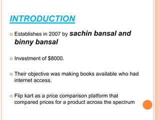 INTRODUCTION
 Establishes in 2007 by sachin bansal and
binny bansal
 Investment of $8000.
 Their objective was making books available who had
internet access.
 Flip kart as a price comparison platform that
compared prices for a product across the spectrum
 