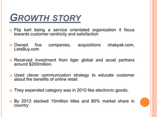 GROWTH STORY
 Flip kart being a service orientated organization it focus
towards customer centricity and satisfaction
 Owned five companies, acquisitions chakpak.com,
LetsBuy.com
 Received investment from tiger global and accel partners
around $200million.
 Used clever communication strategy to educate customer
about the benefits of online retail.
 They expended category was in 2010 like electronic goods.
 By 2013 stocked 15million titles and 80% market share in
country
 