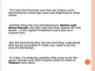 • The first and foremost was that we Indians were
discarding our stone-age ways and beginning to shop
online.
• Another thing the two entrepreneurs, Sachin and
Binny Bansal, did right was that they started off with
books – a low capital investment and a fast turn-
around time.
• But the best thing they did was that they understood
that too be successful in India, you need to be the
God of Distribution.
• In India, it’s amazing Logistics that prove to be the
game-changer and that’s exactly what the folks at
Flipkart have done.
 