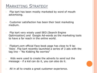 MARKETING STRATEGY
• Flip kart has been mostly marketed by word of mouth
advertising.
• Customer satisfaction has been their best marketing
medium.
• Flip kart very wisely used SEO (Search Engine
Optimization) and Google Ad-words as the marketing tools
to have a far reach in the online world.
• Flipkart.com official Face book page has close to 9 lac
'likes'. Flip kart recently launched a series of 3 ads with the
tag line - "No Kidding No worries"
• Kids were used to create the adverts to send out the
message - if a kid can do it, you can also do it.
• All in all to create a great customer experience.
 