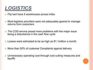 LOGISTICS
 Flip kart have 5 warehouses across India.
 Most logistics providers were not adequately geared to manage
returns from customers
 The COD service posed more problems with the major issue
being a disturbance in the cash flow cycle
 Losses were estimated to be as high as $1.1million a month.
 More than 50% of customer Complaints against delivery
 Unnecessary operating cost through cost cutting measures and
layoffs
 