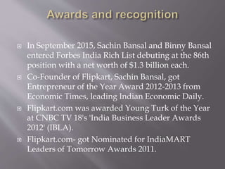  In September 2015, Sachin Bansal and Binny Bansal
entered Forbes India Rich List debuting at the 86th
position with a net worth of $1.3 billion each.
 Co-Founder of Flipkart, Sachin Bansal, got
Entrepreneur of the Year Award 2012-2013 from
Economic Times, leading Indian Economic Daily.
 Flipkart.com was awarded Young Turk of the Year
at CNBC TV 18's 'India Business Leader Awards
2012' (IBLA).
 Flipkart.com- got Nominated for IndiaMART
Leaders of Tomorrow Awards 2011.
 