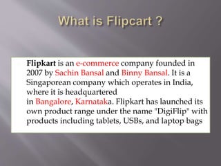  Flipkart is an e-commerce company founded in
2007 by Sachin Bansal and Binny Bansal. It is a
Singaporean company which operates in India,
where it is headquartered
in Bangalore, Karnataka. Flipkart has launched its
own product range under the name "DigiFlip" with
products including tablets, USBs, and laptop bags
 
