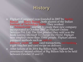  Flipkart (Company) was founded in 2007 by Sachin
Bansal and Binny Bansal, both alumni of the Indian
Institute of Technology Delhi. They worked
for Amazon.com, and left to create their new company
incorporated in October 2007 as Flipkart Online
Services Pvt. Ltd. The first product they sold was the
book Leaving Microsoft To Change The World. Flipkart
now employs more than 33000 people. Flipkart allows
payment methods such as cash on
delivery, credit or debit card transactions, net banking,
e-gift voucher and card swipe on delivery.
 After failure of its 2014 Big Billion Sale, Flipkart has
announced second edition of Big Billion Sale to be held
between October 13 and 17.
 